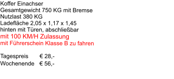 Koffer Einachser Gesamtgewicht 750 KG mit Bremse Nutzlast 380 KG Ladefläche 2,05 x 1,17 x 1,45 hinten mit Türen, abschließbar mit 100 KM/H Zulassung mit Führerschein Klasse B zu fahren  Tagespreis       € 28,-     Wochenende   € 56,-