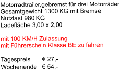 Motorradtrailer,gebremst für drei Motorräder Gesamtgewicht 1300 KG mit Bremse Nutzlast 980 KG Ladefläche 3,00 x 2,00  mit 100 KM/H Zulassung mit Führerschein Klasse BE zu fahren  Tagespreis       € 27,-     Wochenende   € 54,-
